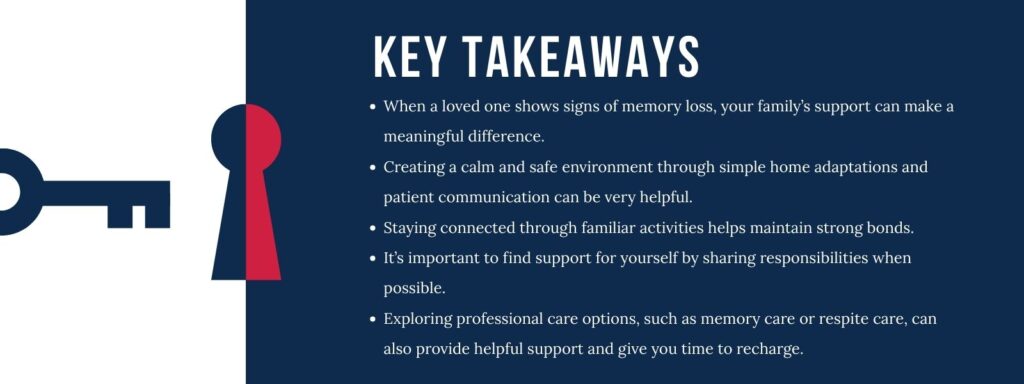 infographic that says 'Key Takeaways
When a loved one shows signs of memory loss, your family’s support can make a meaningful difference.
Creating a calm and safe environment through simple home adaptations and patient communication can be very helpful.
Staying connected through familiar activities helps maintain strong bonds.
It’s important to find support for yourself by sharing responsibilities when possible.
Exploring professional care options, such as memory care or respite care, can also provide helpful support and give you time to recharge.'