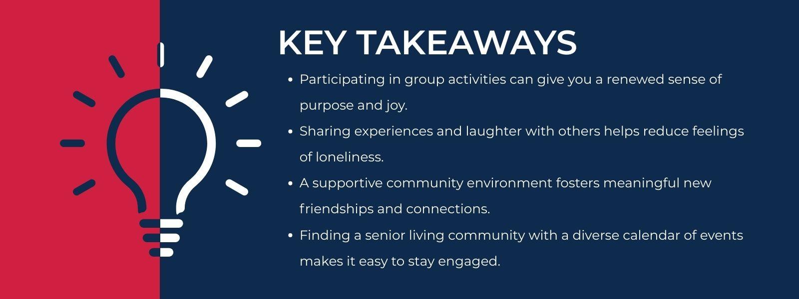 infographic that says 'Key TakeawaysParticipating in group activities can give you a renewed sense of purpose and joy.Sharing experiences and laughter with others helps reduce feelings of loneliness.A supportive community environment fosters meaningful new friendships and connections.Finding a senior living community with a diverse calendar of events makes it easy to stay engaged.'
